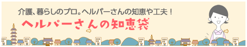 介護、暮らしのプロ。ヘルパーさんの知恵や工夫！ ヘルパーさんの知恵袋