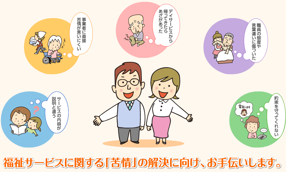 デイサービスから帰ってきたらあざがあった／事業者に直接苦情が言いにくい／職員の態度や言葉遣いに傷ついた／サービスの内容が説明と違う／約束を守ってくれない／福祉サービスに関する「苦情」の解決に向け、お手伝いします。